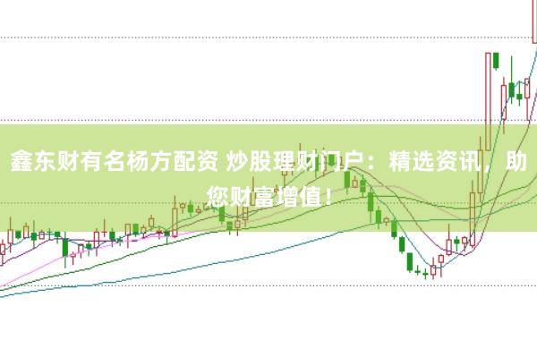 鑫东财有名杨方配资 炒股理财门户:精选资讯,助您财富增值!