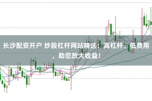 长沙配资开户 炒股杠杆网站精选：高杠杆、低费用，助您放大收益！