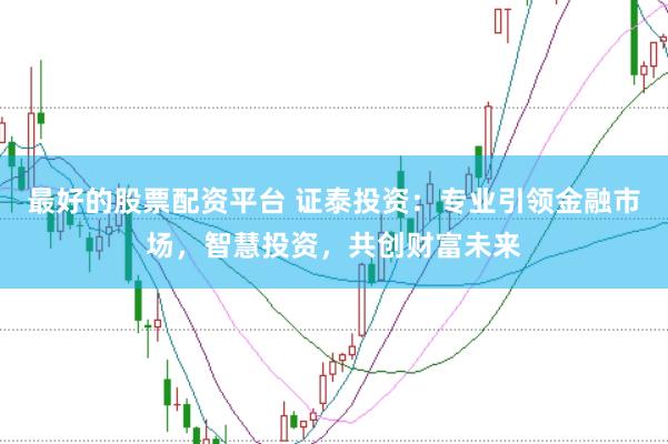 最好的股票配资平台 证泰投资：专业引领金融市场，智慧投资，共创财富未来