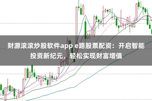 财源滚滚炒股软件app e路股票配资：开启智能投资新纪元，轻松实现财富增值