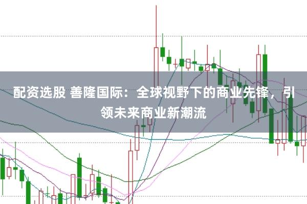 配资选股 善隆国际：全球视野下的商业先锋，引领未来商业新潮流