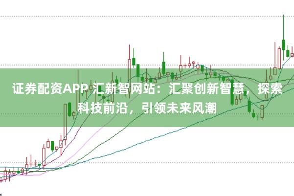证券配资APP 汇新智网站：汇聚创新智慧，探索科技前沿，引领未来风潮