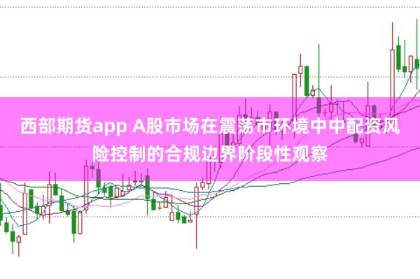 西部期货app A股市场在震荡市环境中中配资风险控制的合规边界阶段性观察