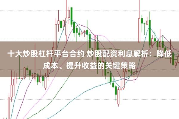 十大炒股杠杆平台合约 炒股配资利息解析：降低成本、提升收益的关键策略